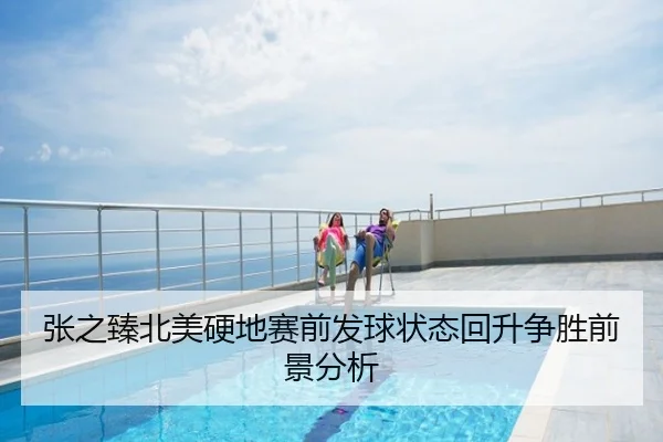 张之臻北美硬地赛前发球状态回升争胜前景分析