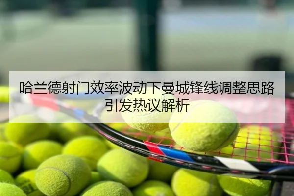哈兰德射门效率波动下曼城锋线调整思路引发热议解析
