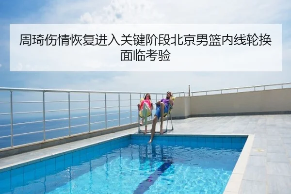 周琦伤情恢复进入关键阶段北京男篮内线轮换面临考验