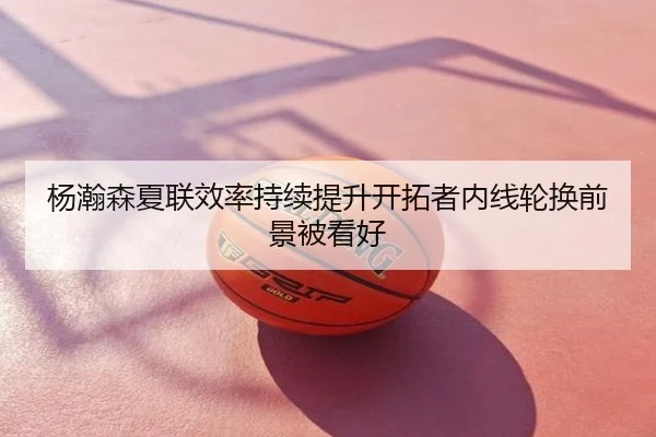杨瀚森夏联效率持续提升开拓者内线轮换前景被看好