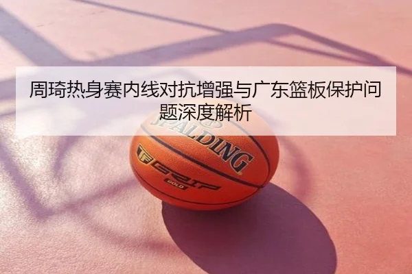 周琦热身赛内线对抗增强与广东篮板保护问题深度解析
