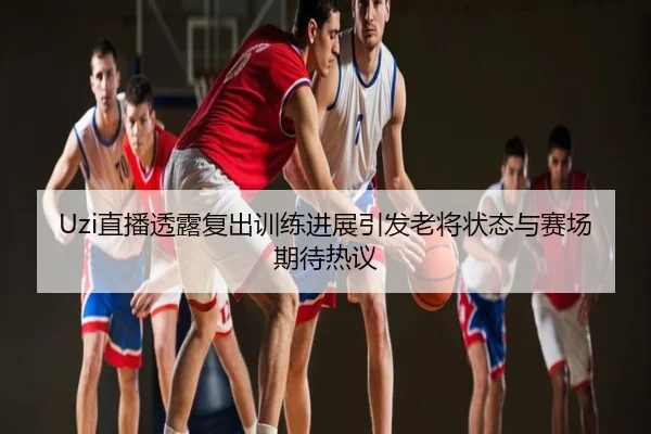 Uzi直播透露复出训练进展引发老将状态与赛场期待热议