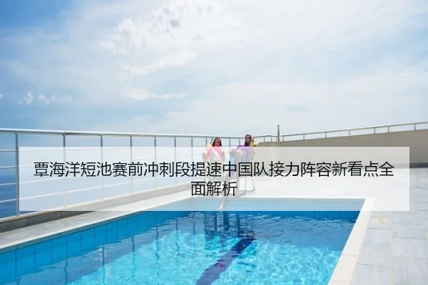 覃海洋短池赛前冲刺段提速中国队接力阵容新看点全面解析